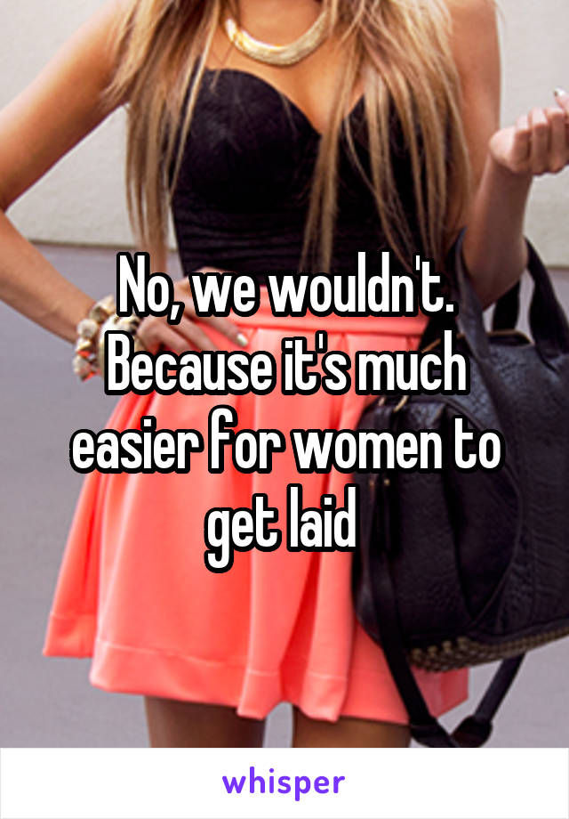 No, we wouldn't. Because it's much easier for women to get laid 