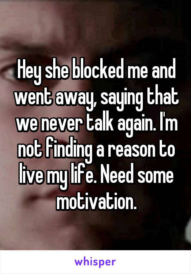 Hey she blocked me and went away, saying that we never talk again. I'm not finding a reason to live my life. Need some motivation.