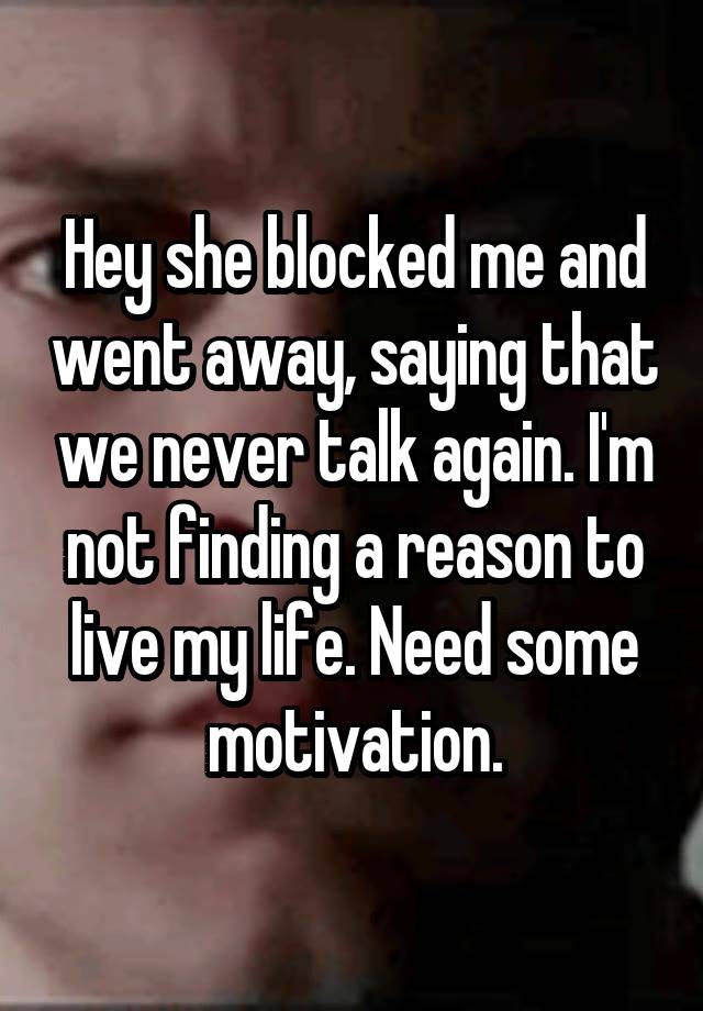 Hey she blocked me and went away, saying that we never talk again. I'm not finding a reason to live my life. Need some motivation.