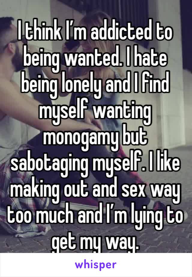 I think I’m addicted to being wanted. I hate being lonely and I find myself wanting monogamy but sabotaging myself. I like making out and sex way too much and I’m lying to get my way. 