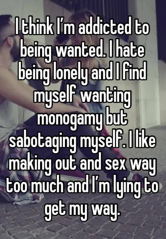 I think I’m addicted to being wanted. I hate being lonely and I find myself wanting monogamy but sabotaging myself. I like making out and sex way too much and I’m lying to get my way. 