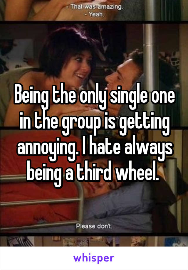 Being the only single one in the group is getting annoying. I hate always being a third wheel. 