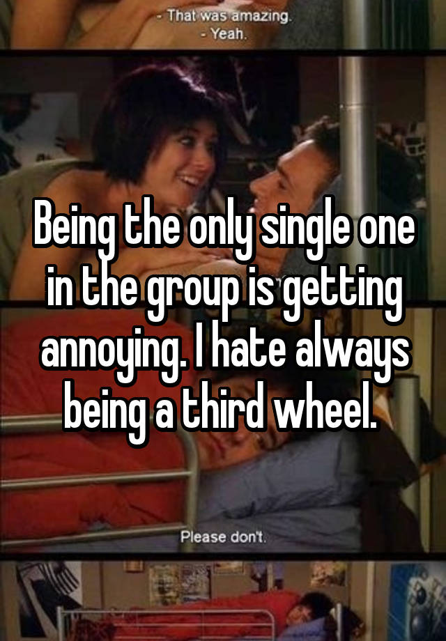 Being the only single one in the group is getting annoying. I hate always being a third wheel. 