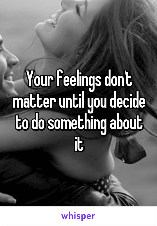 Your feelings don't matter until you decide to do something about it