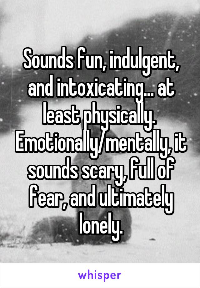 Sounds fun, indulgent, and intoxicating... at least physically.  Emotionally/mentally, it sounds scary, full of fear, and ultimately lonely.