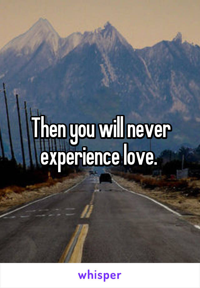 Then you will never experience love. 