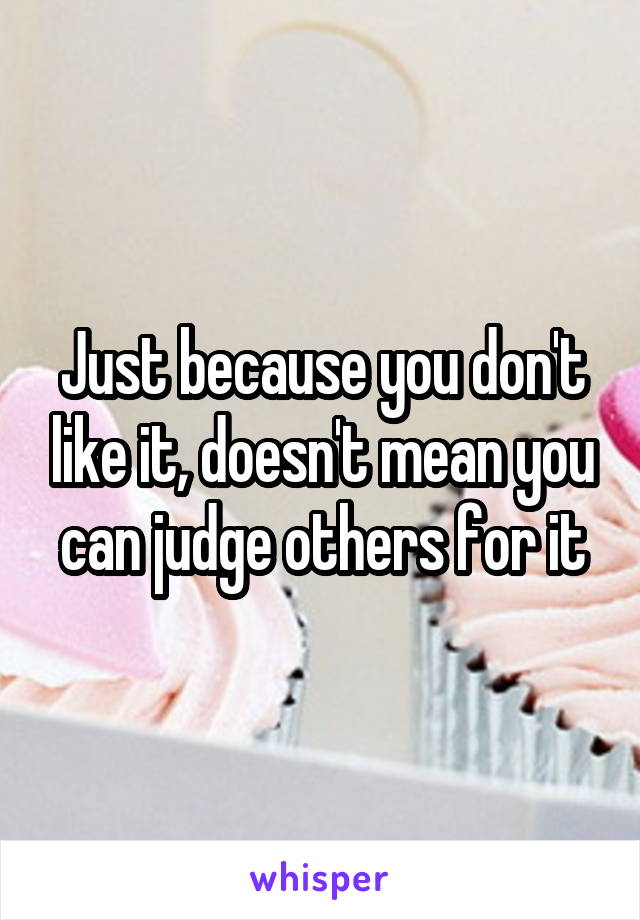 Just because you don't like it, doesn't mean you can judge others for it