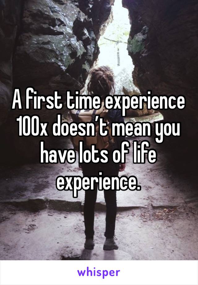 A first time experience 100x doesn’t mean you have lots of life experience. 