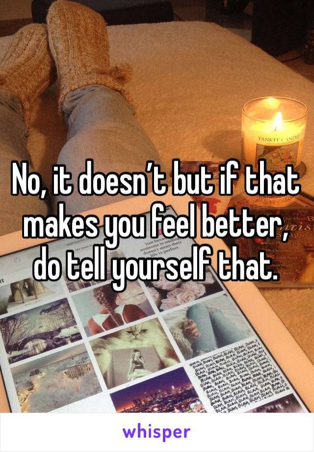 No, it doesn’t but if that makes you feel better, do tell yourself that. 