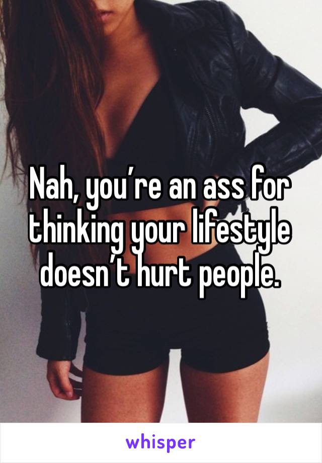 Nah, you’re an ass for thinking your lifestyle doesn’t hurt people. 