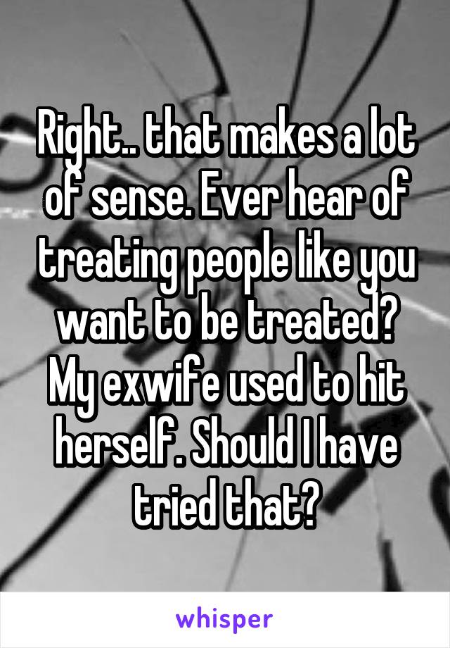 Right.. that makes a lot of sense. Ever hear of treating people like you want to be treated?
My exwife used to hit herself. Should I have tried that?