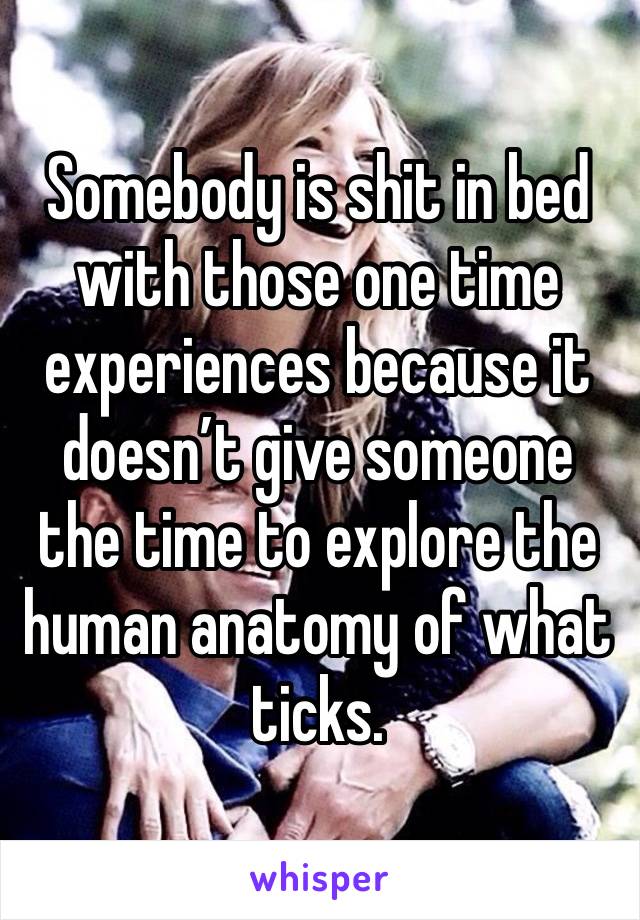 Somebody is shit in bed with those one time experiences because it doesn’t give someone the time to explore the human anatomy of what ticks. 