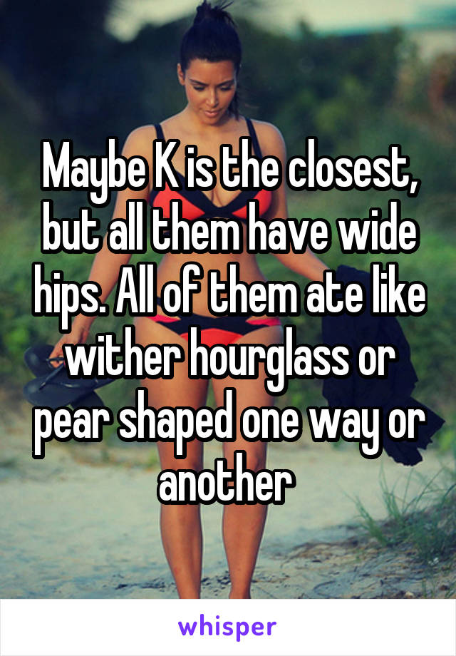 Maybe K is the closest, but all them have wide hips. All of them ate like wither hourglass or pear shaped one way or another 