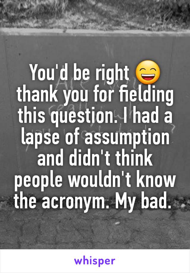 You'd be right 😄 thank you for fielding this question. I had a lapse of assumption and didn't think people wouldn't know the acronym. My bad. 