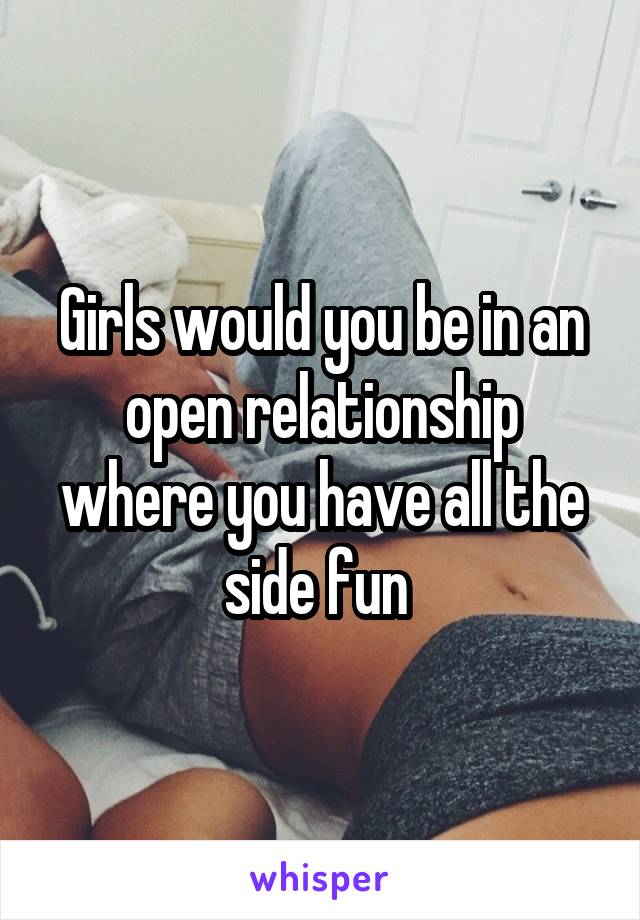 Girls would you be in an open relationship where you have all the side fun 