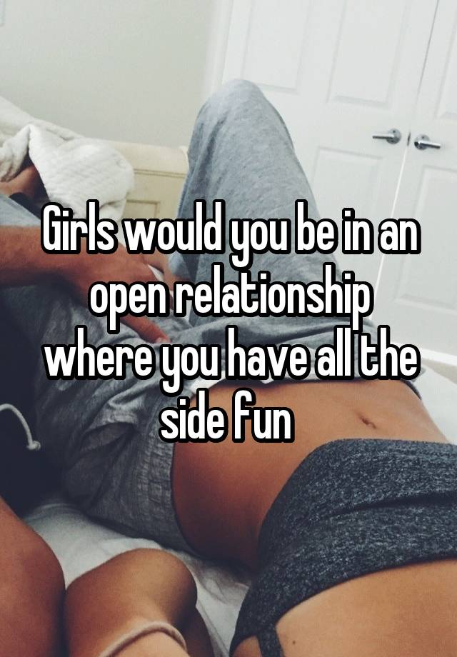 Girls would you be in an open relationship where you have all the side fun 