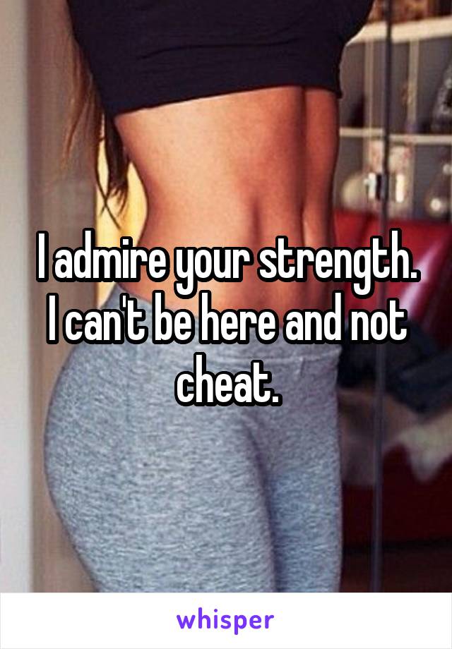 I admire your strength. I can't be here and not cheat.