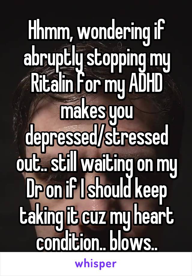 Hhmm, wondering if abruptly stopping my Ritalin for my ADHD makes you depressed/stressed out.. still waiting on my Dr on if I should keep taking it cuz my heart condition.. blows..