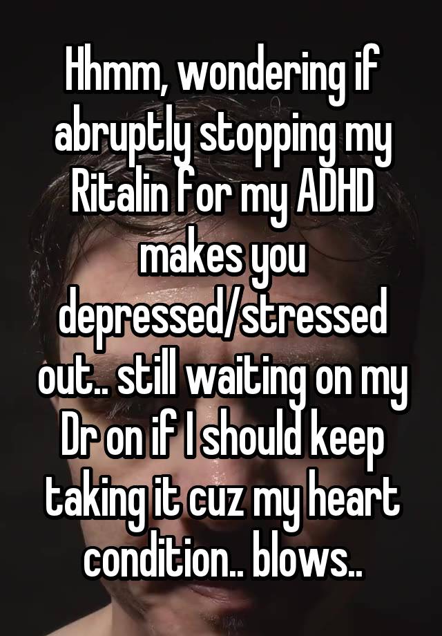 Hhmm, wondering if abruptly stopping my Ritalin for my ADHD makes you depressed/stressed out.. still waiting on my Dr on if I should keep taking it cuz my heart condition.. blows..