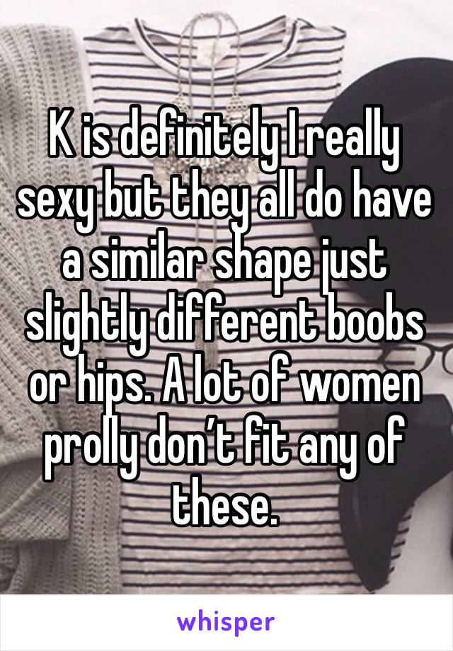 K is definitely I really sexy but they all do have a similar shape just slightly different boobs or hips. A lot of women prolly don’t fit any of these. 