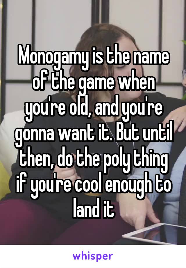 Monogamy is the name of the game when you're old, and you're gonna want it. But until then, do the poly thing if you're cool enough to land it