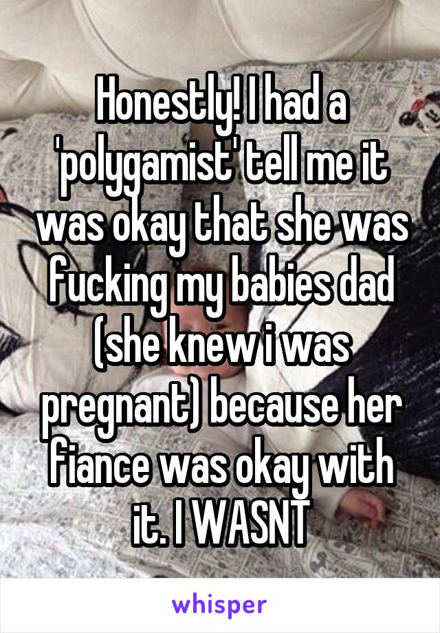 Honestly! I had a 'polygamist' tell me it was okay that she was fucking my babies dad (she knew i was pregnant) because her fiance was okay with it. I WASNT