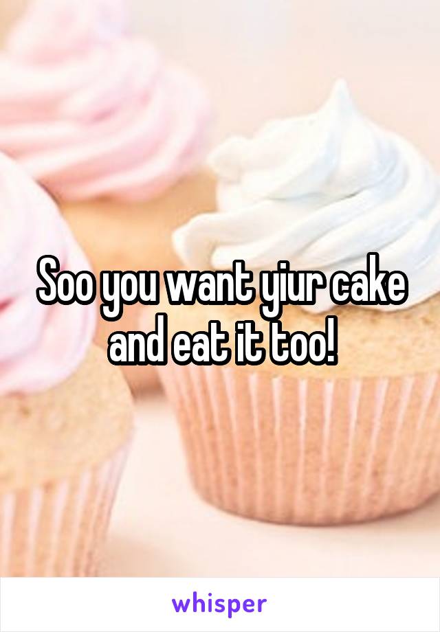 Soo you want yiur cake and eat it too!