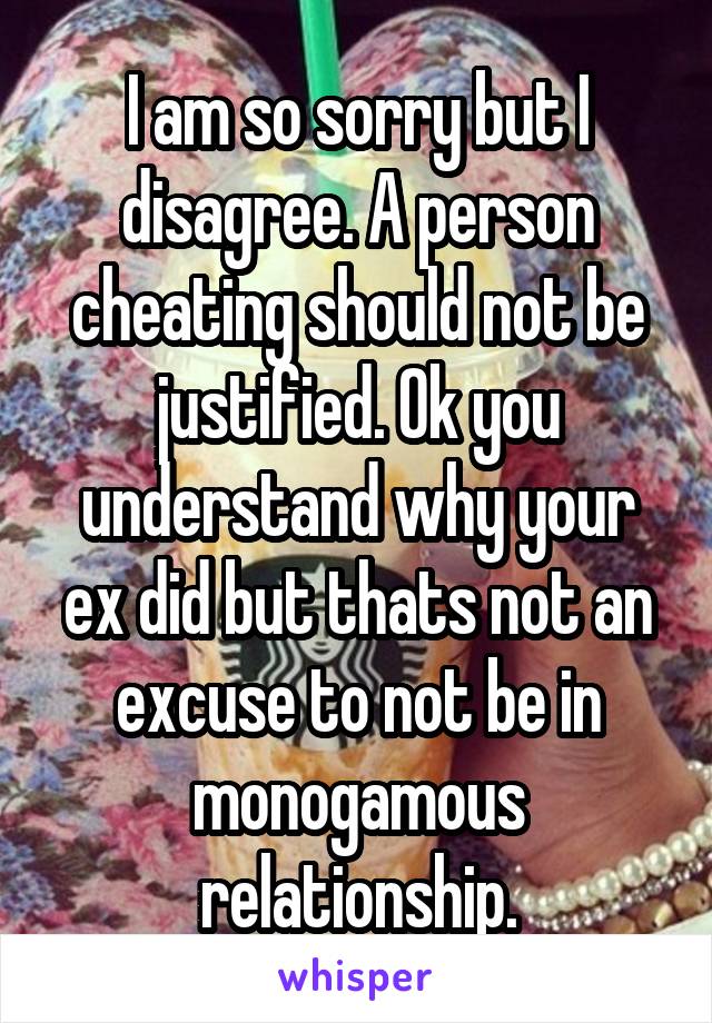 I am so sorry but I disagree. A person cheating should not be justified. Ok you understand why your ex did but thats not an excuse to not be in monogamous relationship.