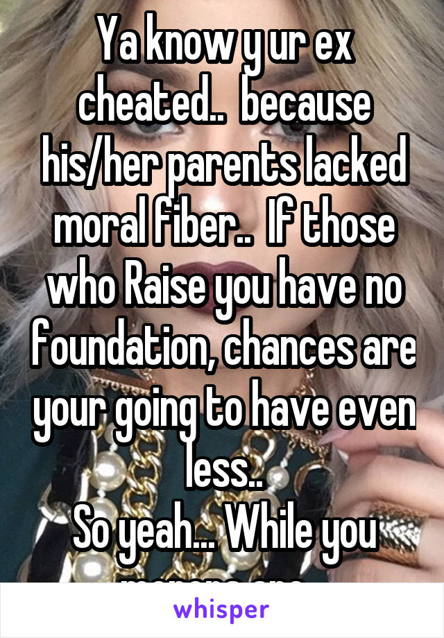 Ya know y ur ex cheated..  because his/her parents lacked moral fiber..  If those who Raise you have no foundation, chances are your going to have even less..
So yeah... While you morons are ..