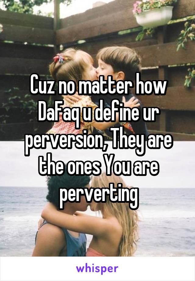 Cuz no matter how DaFaq u define ur perversion, They are the ones You are perverting