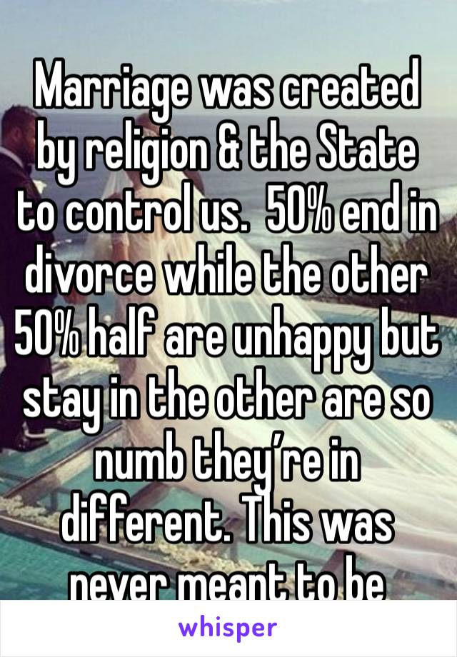 Marriage was created by religion & the State to control us.  50% end in divorce while the other 50% half are unhappy but stay in the other are so numb they’re in different. This was never meant to be￼