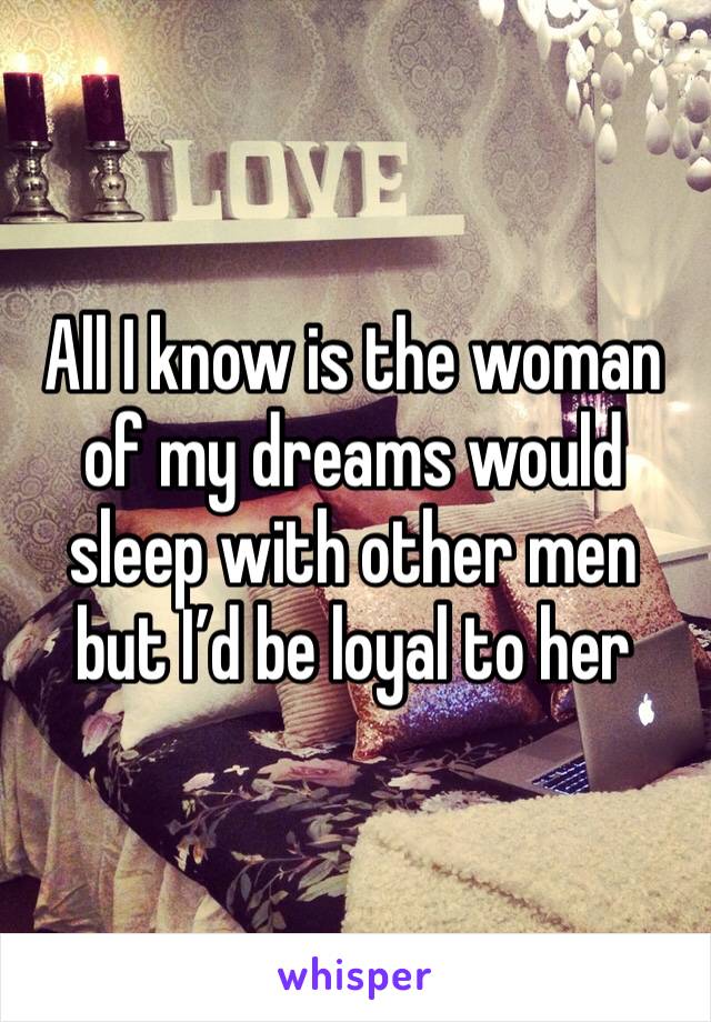 All I know is the woman of my dreams would sleep with other men but I’d be loyal to her 