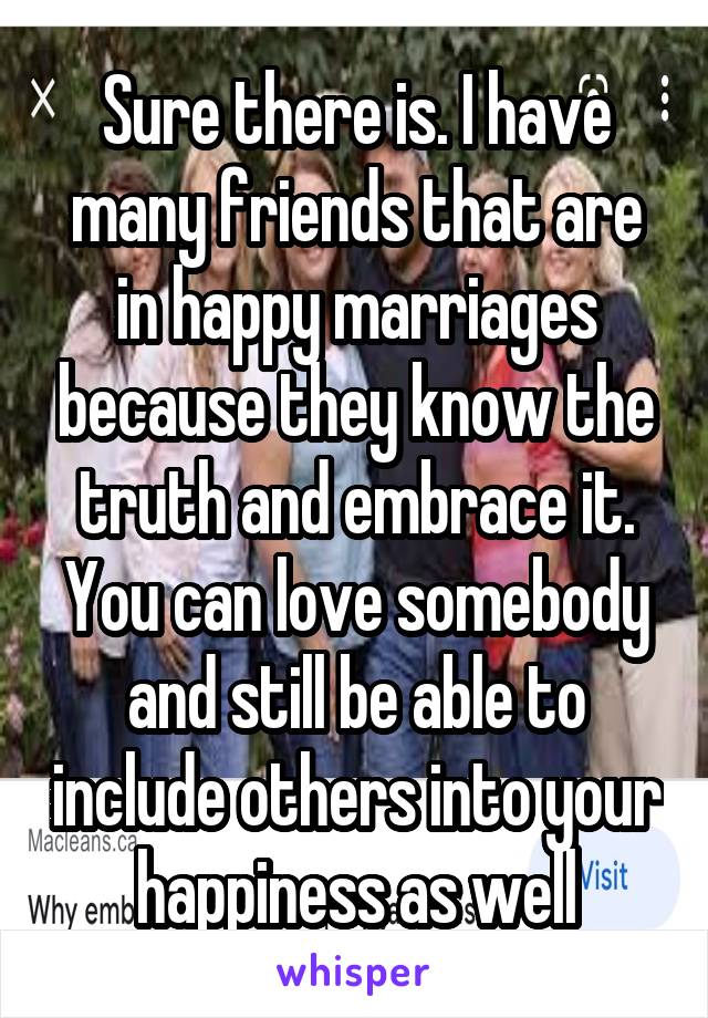 Sure there is. I have many friends that are in happy marriages because they know the truth and embrace it. You can love somebody and still be able to include others into your happiness as well