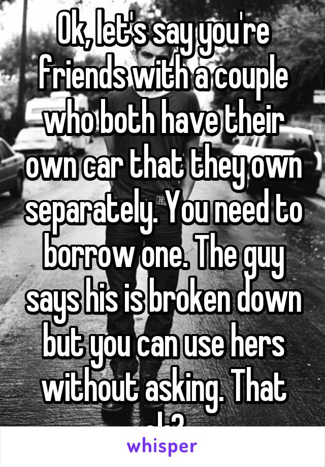 Ok, let's say you're friends with a couple who both have their own car that they own separately. You need to borrow one. The guy says his is broken down but you can use hers without asking. That ok?