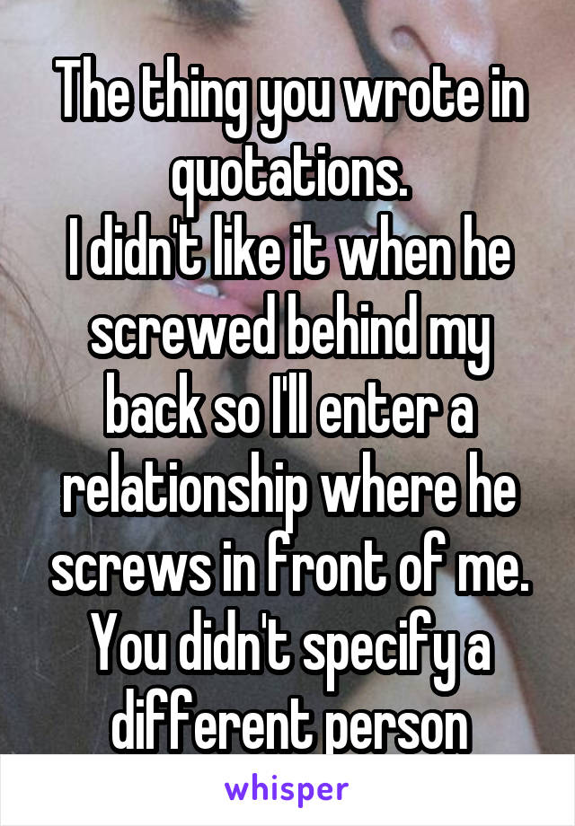 The thing you wrote in quotations.
I didn't like it when he screwed behind my back so I'll enter a relationship where he screws in front of me.
You didn't specify a different person