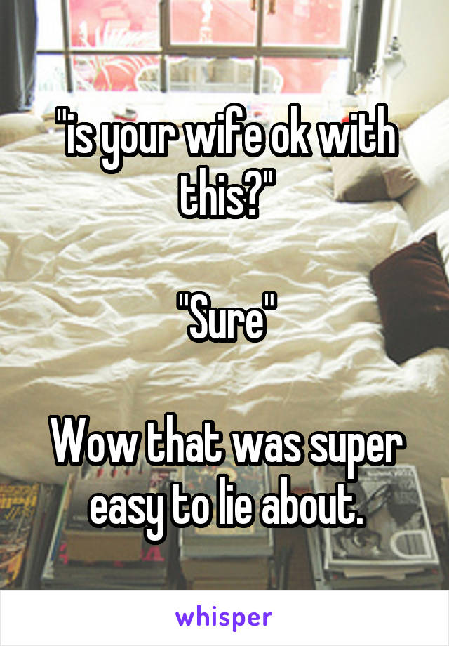 "is your wife ok with this?"

"Sure"

Wow that was super easy to lie about.