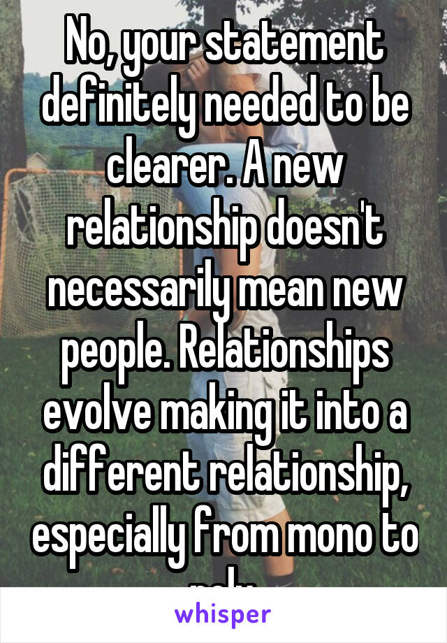 No, your statement definitely needed to be clearer. A new relationship doesn't necessarily mean new people. Relationships evolve making it into a different relationship, especially from mono to poly.