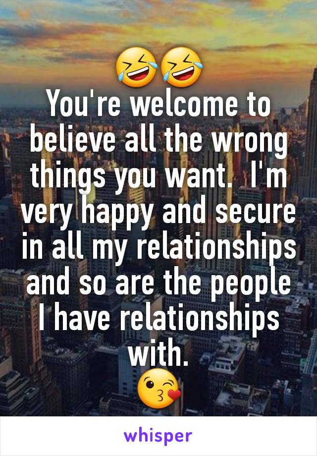 🤣🤣
You're welcome to believe all the wrong things you want.  I'm very happy and secure in all my relationships and so are the people I have relationships with.
😘