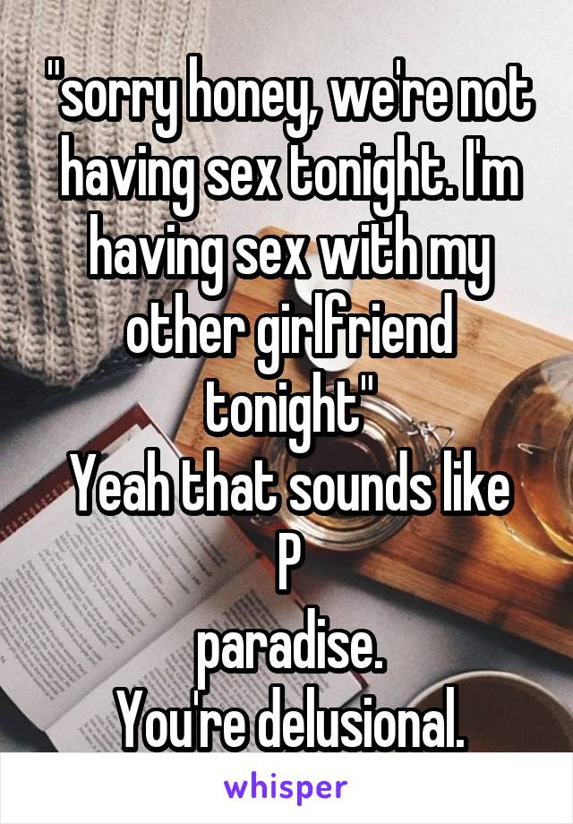 "sorry honey, we're not having sex tonight. I'm having sex with my other girlfriend tonight"
Yeah that sounds like P
paradise.
You're delusional.