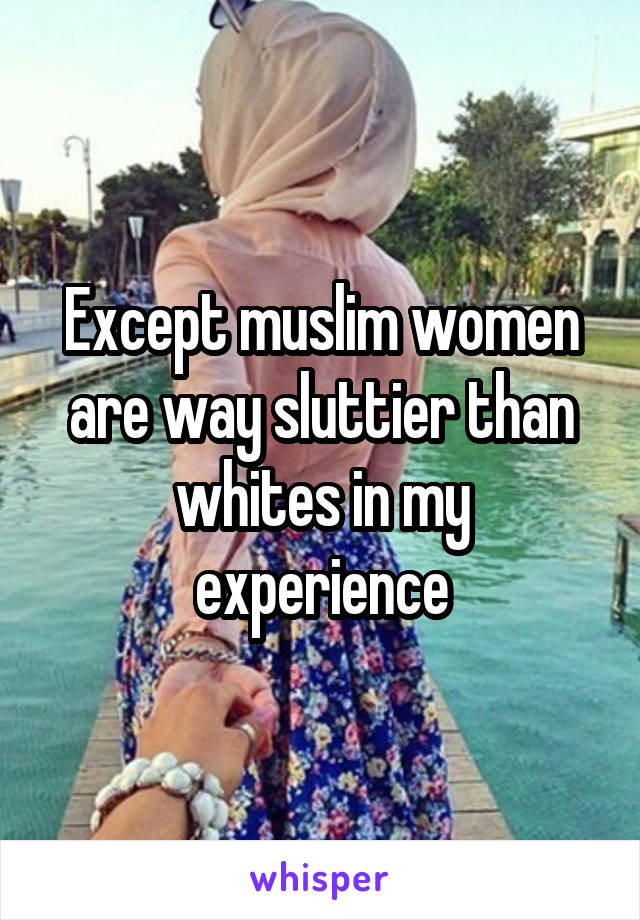 Except muslim women are way sluttier than whites in my experience