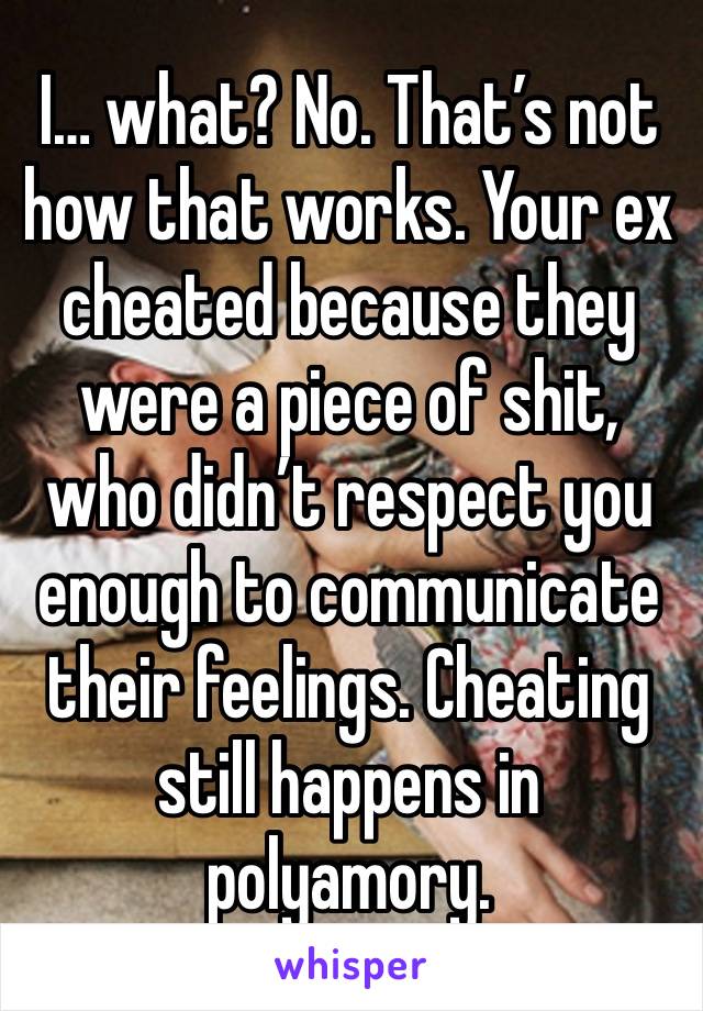 I… what? No. That’s not how that works. Your ex cheated because they were a piece of shit, who didn’t respect you enough to communicate their feelings. Cheating still happens in polyamory.