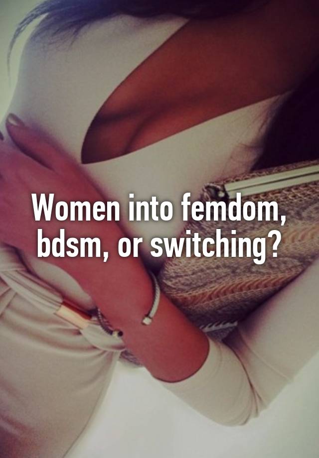 Women into femdom, bdsm, or switching?