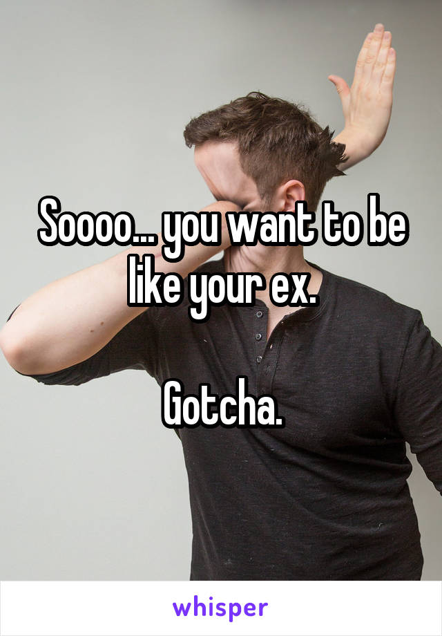 Soooo... you want to be like your ex.

Gotcha.