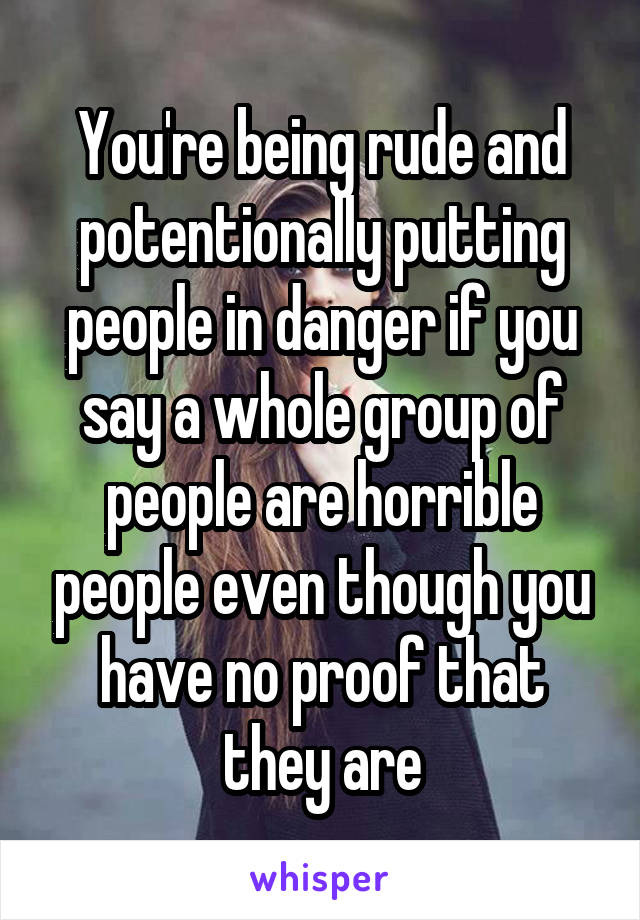 You're being rude and potentionally putting people in danger if you say a whole group of people are horrible people even though you have no proof that they are