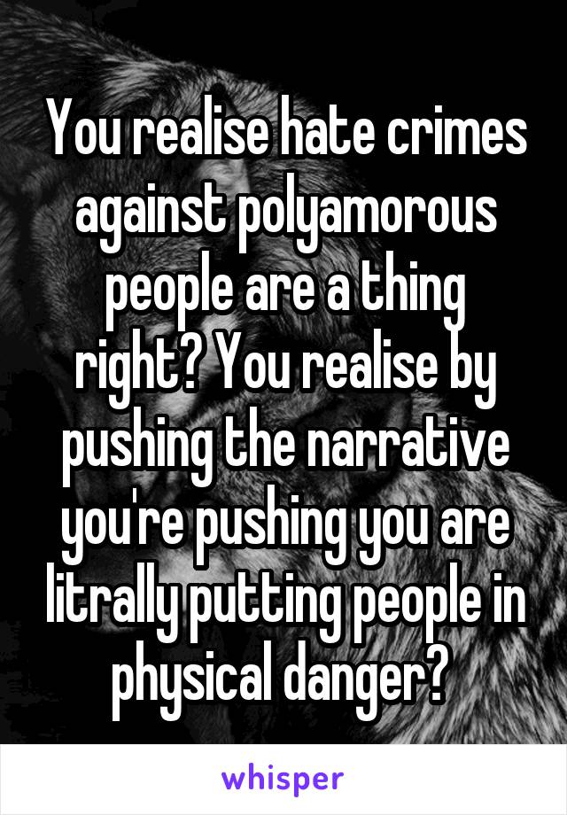 You realise hate crimes against polyamorous people are a thing right? You realise by pushing the narrative you're pushing you are litrally putting people in physical danger? 