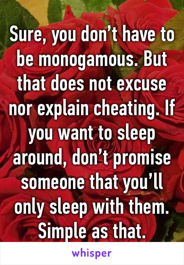 Sure, you don’t have to be monogamous. But that does not excuse nor explain cheating. If you want to sleep around, don’t promise someone that you’ll only sleep with them. Simple as that.