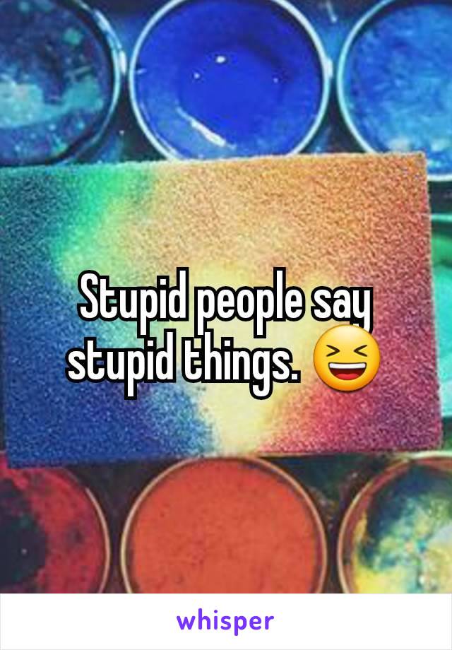 Stupid people say stupid things. 😆