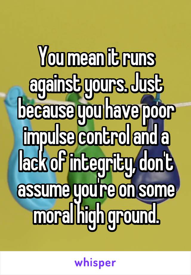 You mean it runs against yours. Just because you have poor impulse control and a lack of integrity, don't assume you're on some moral high ground.