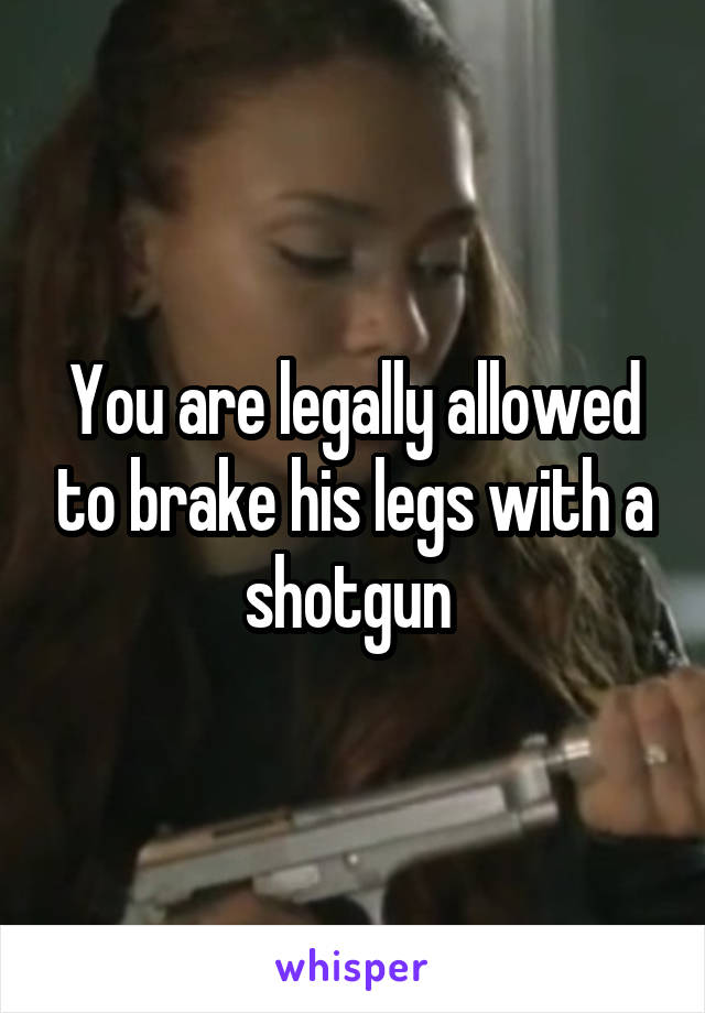 You are legally allowed to brake his legs with a shotgun 