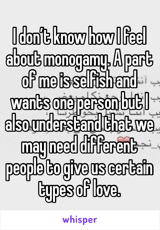 I don’t know how I feel about monogamy. A part of me is selfish and wants one person but I also understand that we may need different people to give us certain types of love. 